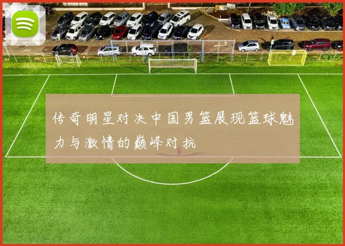 传奇明星对决中国男篮展现篮球魅力与激情的巅峰对抗