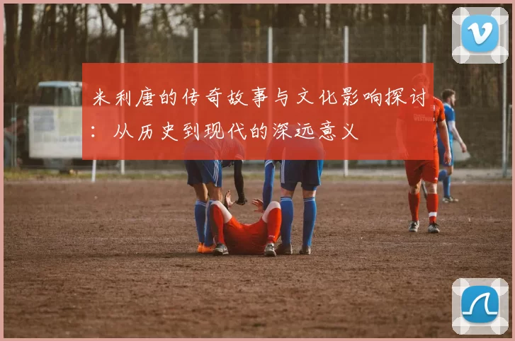 米利唐的传奇故事与文化影响探讨：从历史到现代的深远意义