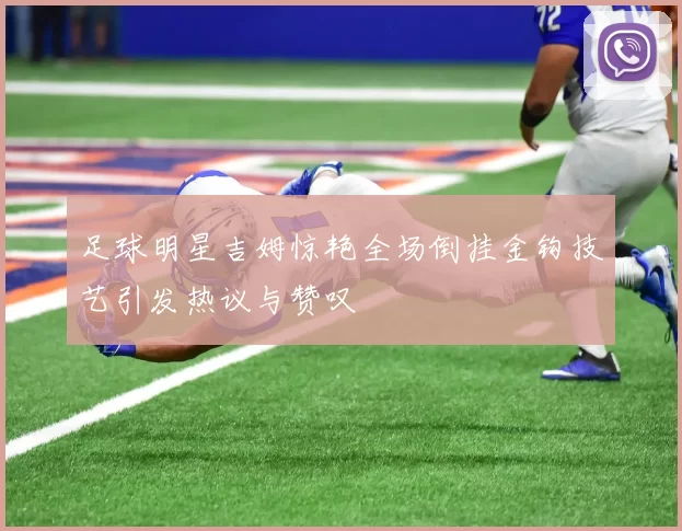 足球明星吉姆惊艳全场倒挂金钩技艺引发热议与赞叹