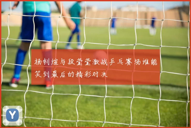 杨钊煊与段莹莹激战乒乓赛场谁能笑到最后的精彩对决
