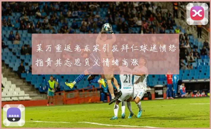 莱万重返老东家引发拜仁球迷愤怒指责其忘恩负义情绪高涨