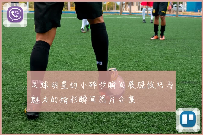 足球明星的小碎步瞬间展现技巧与魅力的精彩瞬间图片合集