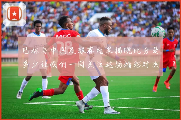 巴林与中国足球赛结果揭晓比分是多少让我们一同关注这场精彩对决