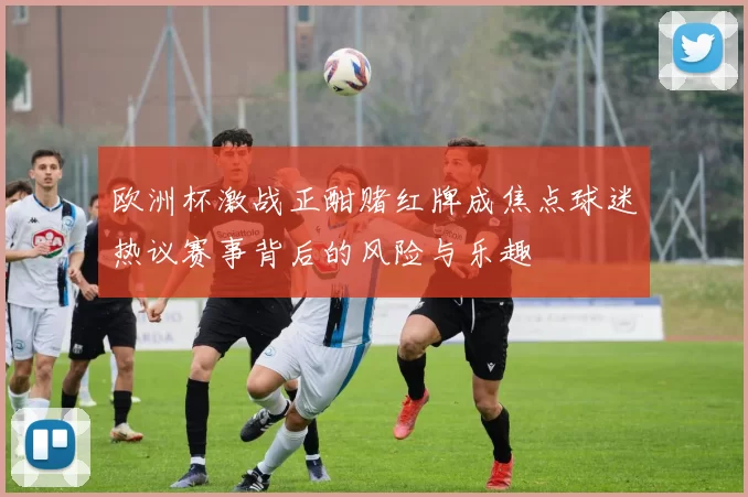 欧洲杯激战正酣赌红牌成焦点球迷热议赛事背后的风险与乐趣