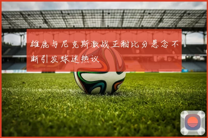 雄鹿与尼克斯激战正酣比分悬念不断引发球迷热议